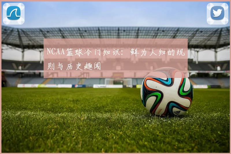 NCAA篮球冷门知识:鲜为人知的规则与历史趣闻
