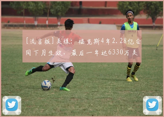 [流言板]美媒：福克斯4年2.28亿合同下月生效，最后一年达6330万美元