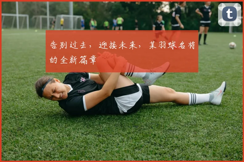 告别过去，迎接未来，某羽球名将的全新篇章
