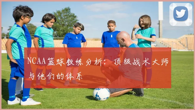NCAA篮球教练分析:顶级战术大师与他们的体系