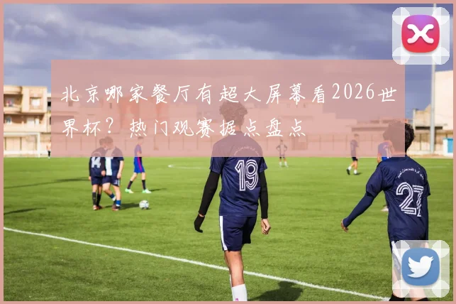 北京哪家餐厅有超大屏幕看2026世界杯？热门观赛据点盘点