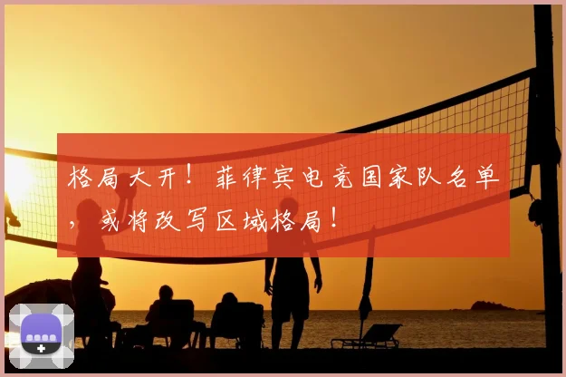 格局大开!菲律宾电竞国家队名单,或将改写区域格局!