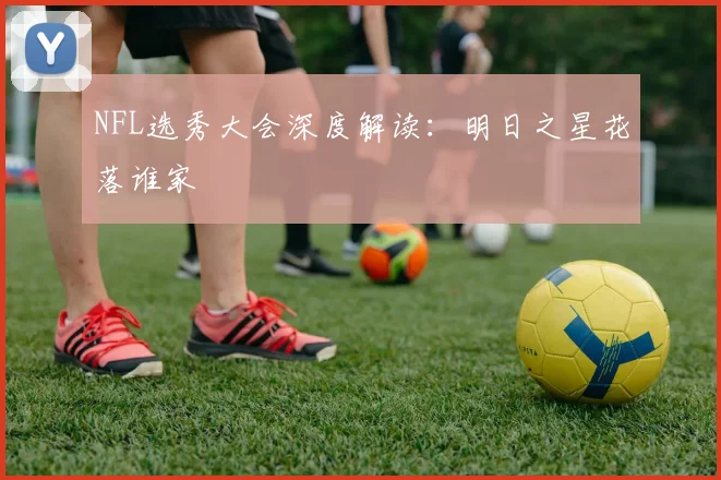 NFL选秀大会深度解读：明日之星花落谁家