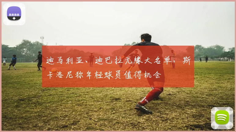 迪马利亚、迪巴拉无缘大名单,斯卡洛尼称年轻球员值得机会