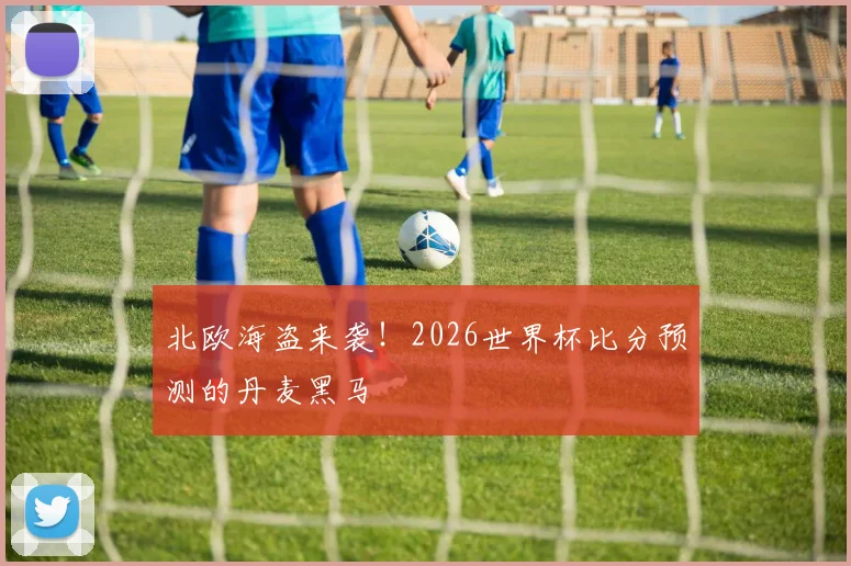 北欧海盗来袭！2026世界杯比分预测的丹麦黑马