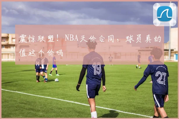 震惊联盟!NBA天价合同,球员真的值这个价吗