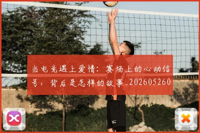当电竞遇上爱情：赛场上的心动信号，背后是怎样的故事_20260526074411