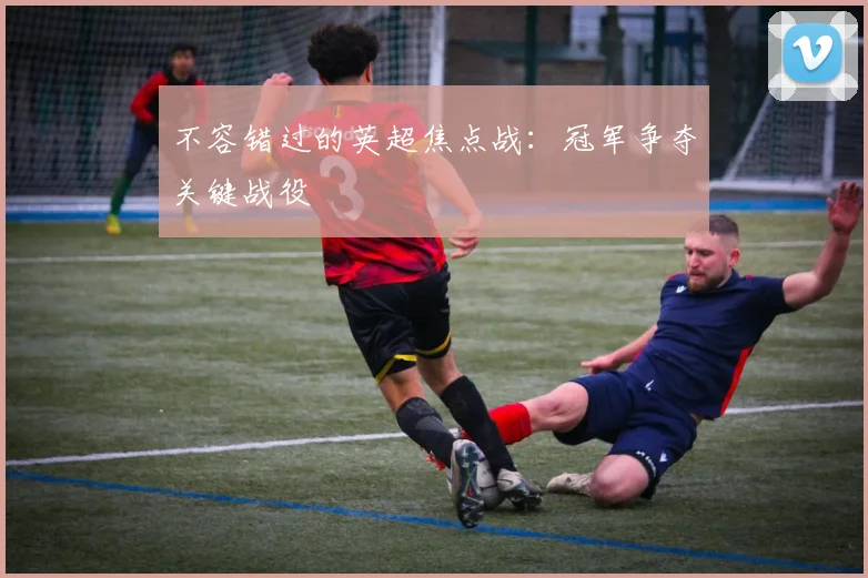 不容错过的英超焦点战：冠军争夺关键战役