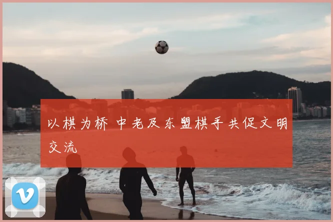 以棋为桥 中老及东盟棋手共促文明交流